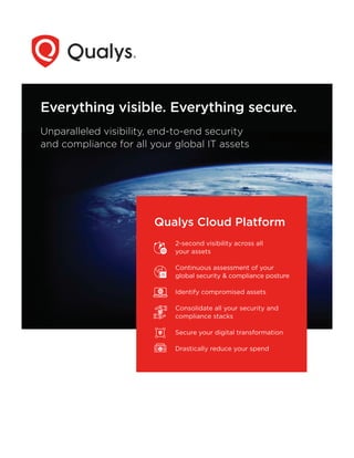 Everything visible. Everything secure.
Unparalleled visibility, end-to-end security
and compliance for all your global IT assets
Qualys Cloud Platform
2-second visibility across all
your assets
Continuous assessment of your
global security & compliance posture
Identify compromised assets
Consolidate all your security and
compliance stacks
Secure your digital transformation
Drastically reduce your spend
 