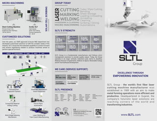 EXCELLENCE THROUGH
EMPOWERING INNOVATION
www.SLTL.com
SLTL Group - the world’s first fiber laser
cutting machine manufacturer was
established in 1989 with an aim to make
metal forming operations more efficient and
productive. Headquartered in Gujarat, the
company’s futuristic laser solutions are
reaching corners of the world and
transformingindustries.
MICRO-MACHINING
Stent Cutting Machine
Precise Smart Cut,
Graphical User Interface,
100 W, 200 W
Scribo SLF
High Speed,
Solar Cell Cutting,
Precise Operations,
20 - 50 W
SOLAR
CELL
SCRIBING
CUSTOMIZED SOLUTIONS
Over the years, our DSIR approved in-house R&D department has
developed customized solutions to fulﬁl the complex needs of the
industry. SLTL Group has the extended capability to conduct forward
and reverse engineering needed to produce machines aimed to
performspecialfunctions.
DATABASE
1
2
1
3
4
5
2
3
4
5
+
OK NOT OK
IDENTIFY LOCATE & ORIENT MARK VERIFY SORT
When part is out
of position.
The camera obtains the actual position of the part
and marks correctly with X, Y and θ correction.
Kinematic Mechanism
Vision Inspection
Conveyorised
Inspection System
Composite Material
Airbag Cutting
Laser Welding for
Train Coach Manufacturing
Pick & Place
Automation
Multi-Stage Indexing
Mechanism
WE CARE (SERVICE SUPPORT)
90% Calls < 8 Hrs
MTTR
6000 hrs Best
in class
MTBF
97.3% < 6 hrs
Physical Response
Online Service
Response 100%
calls <10 min
CUSTOMERS
60% REPEAT
CUSTOMERS
98.7% DELIGHTED
GROUP TODAY
SLTL PRESENCE
Algeria
Angola
Armenia
Australia
Bahrain
Bangladesh
Belgium
Botswana
Canada
China
Czech Republic
France
Germany
Hong Kong
India
Iran
Israel
Italy
Kenya
Kuwait
Namibia
Nepal
New Zealand
Poland
Qatar
Russia
Saudi Arabia
Scotland
Singapore
South Africa
Thailand
Turkey
United Kingdom
South Korea
Switzerland
Sri Lanka
Ukraine
Vietnam
Zimbabwe
United States of America
SLTL’S STRENGTH
SLTL Group is a fundamental manufacturer and follows strict
management practices to provide quality output. Today, the Group
operates in six major verticals: Industrial Laser, Gems & Jewellery,
Medical Devices & Equipments, Defence & Space, Renewable Energy
andHi-TechSoftwareDevelopment.
WORLD’S
FIRST
More Than
15000
Systems
+91-99-2503-6495 | mkt@SLTL.com
Sahajanand Laser Technology Ltd. (SLTL Group)
E-30, Electronic Estate, G.I.D.C., Sector - 26,
Gandhinagar - 382 028, Gujarat, India.
Tel : +91-79-6170-1616 | Fax : +91-79-2328-7470
An ISO 9001:2015 Certiﬁed Company
Scan to Visit
www.SLTL.com
SLTB29AIO113F22CO
6
54000
Mfg. Plants
Laying Over
Sq. mtr.
ISO
9001-2015
29+
Awards
10%
Yearly R&D
Experience
33+Years
15000+
Systems
26+
Patents
40+
Countries
Exports
 