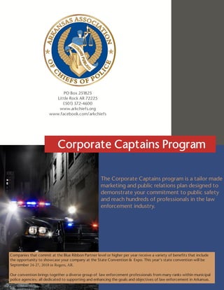 ARKANSAS ASSOCIATION OF CHIEFS OF POLICE | CORPORATE CAPTAINS PROGRAM
The Corporate Captains program is a tailor made
marketing and public relations plan designed to
demonstrate your commitment to public safety
and reach hundreds of professionals in the law
enforcement industry.
Companies that commit at the Blue Ribbon Partner level or higher per year receive a variety of benefits that include
the opportunity to showcase your company at the State Convention & Expo. This year’s state convention will be
September 24-27, 2018 in Rogers, AR.
Our convention brings together a diverse group of law enforcement professionals from many ranks within municipal
police agencies; all dedicated to supporting and enhancing the goals and objectives of law enforcement in Arkansas.
PO Box 251825
Little Rock AR 72225
(501) 372-4600
www.arkchiefs.org
www.facebook.com/arkchiefs
Corporate Captains Program
 