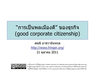 “การเป็ นพลเมืองดี” ของธุรกิจ
(good corporate citizenship)
              สฤณี อาชวานันทกุล
           http://www.fringer.org/
               21 ตุลาคม 2011


     งานนี้เผยแพร่ภายใต้สญญาอนุญาต Creative Commons แบบ Attribution Non-commercial Share Alike (by-nc-sa)
                           ั
     โดยผูสร้างอนุญาตให้ทาซา แจกจ่าย แสดง และสร้างงานดัดแปลงจากส่วนใดส่วนหนึ่งของงานนี้ได้โดยเสรี แต่เฉพาะใน
          ้                  ้
      กรณีทให้เครดิตผูสร้าง ไม่นาไปใช้ในทางการค้า และเผยแพร่งานดัดแปลงภายใต้สญญาอนุญาตแบบเดียวกันนี้เท่านัน
            ่ี        ้                                                      ั                             ้
 