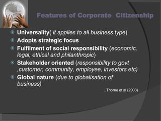 Features of Corporate  Citizenship  Universality (  it applies to all business type ) Adopts strategic focus  Fulfilment of social responsibility  ( economic, legal, ethical and philanthropic ) Stakeholder oriented  ( responsibility to govt ,customer, community, employee, investors etc) Global nature  ( due to globalisation of business) ..Thorne et al (2003) 