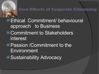 Core Effects of Corporate Citizenship Ethical  Commitment/ behavioural approach  to Business Commitment to Stakeholders interest  Passion /Commitment to the Environment Sustainability Advocacy  