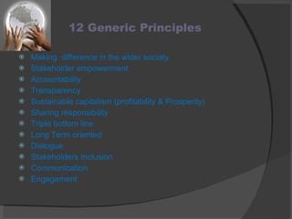 12 Generic Principles Making  difference in the wider society Stakeholder empowerment Accountability Transparency Sustainable capitalism (profitability & Prosperity) Sharing responsibility Triple bottom line  Long Term oriented Dialogue Stakeholders Inclusion Communication Engagement 
