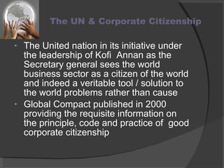 The UN & Corporate Citizenship The United nation in its initiative under the leadership of Kofi  Annan as the Secretary general sees the world business sector as a citizen of the world and indeed a veritable tool / solution to the world problems rather than cause Global Compact published in 2000 providing the requisite information on the principle, code and practice of  good corporate citizenship 