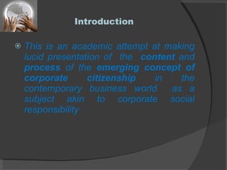 Introduction This is an academic attempt at making lucid presentation of  the  content  and  process  of the  emerging concept of corporate citizenship  in the contemporary business world  as a subject akin to corporate social responsibility . 