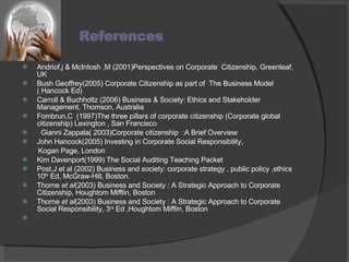 References   Andriof,j & McIntosh ,M (2001)Perspectives on Corporate  Citizenship, Greenleaf, UK Bush Geoffrey(2005) Corporate Citizenship as part of  The Business Model ( Hancock Ed)  Carroll & Buchholtz (2006) Business & Society: Ethics and Stakeholder Management, Thomson, Australia Fombrun,C  (1997)The three pillars of corporate citizenship (Corporate global  citizenship) Lexington , San Francisco    Gianni Zappala( 2003)Corporate citizenship  :A Brief Overview  John Hancock(2005) Investing in Corporate Social Responsibility, Kogan Page, London Kim Davenport(1999) The Social Auditing Teaching Packet Post,J et al (2002) Business and society: corporate strategy , public policy ,ethics 10 th  Ed, McGraw-Hill, Boston. Thorne  et al (2003) Business and Society : A Strategic Approach to Corporate Citizenship, Houghtom Mifflin, Boston Thorne  et al (2003) Business and Society : A Strategic Approach to Corporate Social Responsibility, 3 rd  Ed ,Houghtom Mifflin, Boston   