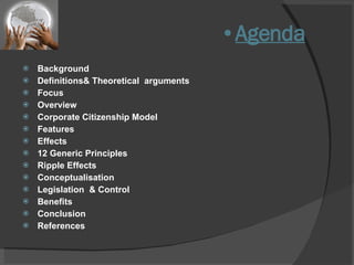 Agenda Background Definitions& Theoretical  arguments Focus Overview Corporate Citizenship Model Features  Effects 12 Generic Principles Ripple Effects Conceptualisation Legislation  & Control Benefits  Conclusion References 