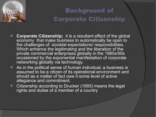 Background of  Corporate Citizenship Corporate Citizenship;   it is a resultant effect of the global economy  that make business to automatically be open to the challenges of  societal expectations/ responsibilities. Which enhance the legitimating and the liberation of the private commercial enterprises globally in the 1980s/90s occasioned by the exponential manifestation of corporate networking globally via technology. As in the political sense of human individual, a business is assumed to be a citizen of its operational environment and should as a matter of fact owe it some level of active allegiance and commitment. Citizenship according to Drucker (1993) means the legal rights and duties of a member of a country 