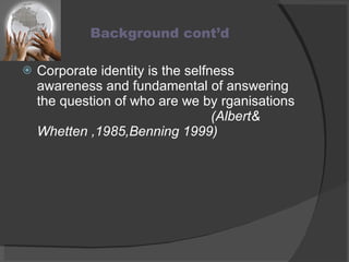 Background cont’d Corporate identity is the selfness awareness and fundamental of answering the question of who are we by rganisations  (Albert& Whetten ,1985,Benning 1999) 