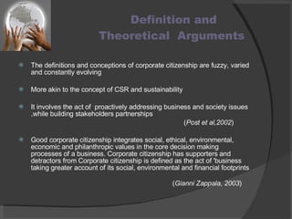 Definition and  Theoretical  Arguments The definitions and conceptions of corporate citizenship are fuzzy, varied and constantly evolving More akin to the concept of CSR and sustainability It involves the act of  proactively addressing business and society issues ,while building stakeholders partnerships  ( Post et al,2002 ) Good corporate citizenship integrates social, ethical, environmental, economic and philanthropic values in the core decision making processes of a business. Corporate citizenship has supporters and detractors from Corporate citizenship is defined as the act of 'business taking greater account of its social, environmental and financial footprints  ( Gianni Zappala, 2003 ) 