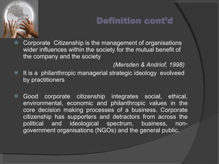 Definition cont’d Corporate  Citizenship is the management of organisations wider influences within the society for the mutual benefit of the company and the society  (Mersden & Andriof, 1998) It is a  philanthropic managerial strategic ideology  evolveed by practitioners  Good corporate citizenship integrates social, ethical, environmental, economic and philanthropic values in the core decision making processes of a business. Corporate citizenship has supporters and detractors from across the political and ideological spectrum, business, non-government organisations (NGOs) and the general public. 
