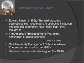 Historical Evolution  Edward Mason (1959)of Harvard propound business as the most important economic institution affecting the community much more than  ever thought of  The American firms post World War II era domination of global economy  (Thorne et al (2003) Rice University Management School academic Theoretical  construct in the 1980s Became a common terminology on the 1990s 