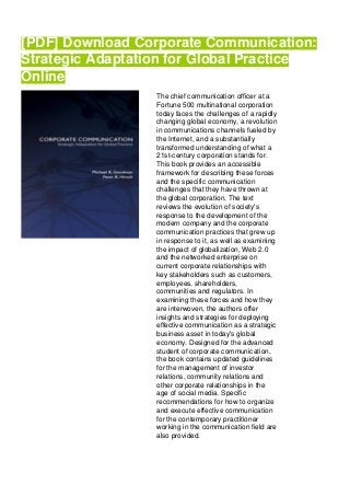 [PDF] Download Corporate Communication:
Strategic Adaptation for Global Practice
Online
The chief communication officer at a
Fortune 500 multinational corporation
today faces the challenges of a rapidly
changing global economy, a revolution
in communications channels fueled by
the Internet, and a substantially
transformed understanding of what a
21st-century corporation stands for.
This book provides an accessible
framework for describing these forces
and the specific communication
challenges that they have thrown at
the global corporation. The text
reviews the evolution of society's
response to the development of the
modern company and the corporate
communication practices that grew up
in response to it, as well as examining
the impact of globalization, Web 2.0
and the networked enterprise on
current corporate relationships with
key stakeholders such as customers,
employees, shareholders,
communities and regulators. In
examining these forces and how they
are interwoven, the authors offer
insights and strategies for deploying
effective communication as a strategic
business asset in today's global
economy. Designed for the advanced
student of corporate communication,
the book contains updated guidelines
for the management of investor
relations, community relations and
other corporate relationships in the
age of social media. Specific
recommendations for how to organize
and execute effective communication
for the contemporary practitioner
working in the communication field are
also provided.
 
