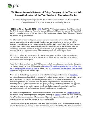 PTC Named Industrial Internet of Things Company of the Year and IoT
Innovative Product of the Year Vendor for ThingWorx Studio
Compass Intelligence Recognizes PTC for Third Consecutive Year with Awards for Its
Comprehensive IIoT Platform and Augmented Reality Solution
NEEDHAM, Mass. – June 27, 2017 –– PTC (NASDAQ: PTC) today announced that it has received
the 2017 Compass Intelligence Awards for Industrial Internet of Things Company of the Year (IIoT)
and IoT Innovative Product of the Year Vendor for the Consumer Market for its ThingWorx®
Studio
augmented reality (AR) solution.
The 5th
annual Compass Intelligence Awards winners were selected by more than 40 industry-
leading press, editors, journalists, thought leaders, and analysts who cover technology. The
program included three primary award categories: Mobile& Wireless, A-List in IoT, and Bamboo
Mobile (Green Tech). The 68 awards identify the best in mobile devices and software, wireless
technology, platforms, Internet of Things, wearables, reuse/recycling of devices, connected
products, robotics, augmented reality, artificial intelligence, and emerging solutions.
“PTC’s vision, robust technology portfolio, and strong market position continue to make the
company the clear leader in the Industrial Internet of Things market,” said Stephanie Atkinson,
president, Compass Intelligence.
This is the third consecutive year that PTC has seen its IoT leadership recognized by the Compass
Intelligence Awards. In 2016, PTC was named Internet of Things Enablement Company of the Year
and Leading Augmented Reality Vendor, and in 2015 PTC was named IoT Innovation Vendor of the
Year for its ThingWorx®
IoT technology.
PTC is one of the leading providers of enterprise IoT technologies and services. Its ThingWorx
technology has grown alongside the Industrial IoT market, becoming one of the most widely-used
and trusted ways for companies to leverage the Industrial IoT to create smart, connected
operations, products, and solutions. The ThingWorx IoT platform delivers the functionality,
flexibility, and agility that companies need to quickly develop and deploy Industrial IoT apps and
cutting-edge augmented reality experiences. This includes industrial connectivity, analytics,
application enablement, orchestration, and codeless AR experienceauthoring.
PTC was also recognized as IoT Innovative Product of the Year Vendor for the ThingWorx Studio
augmented reality authoring and publishing tool. Leveraging Vuforia®
computer vision technology,
ThingWorx Studio democratizes AR development by enabling users to author and publish AR
experiences without requiring programming or coding skills.
“The Compass Intelligence awards are continued validation of PTC’s IIoT strategy and the strength
of PTC’s IIoT solution portfolio,” said Jim Heppelmann, president and CEO, PTC. “PTC is committed
 