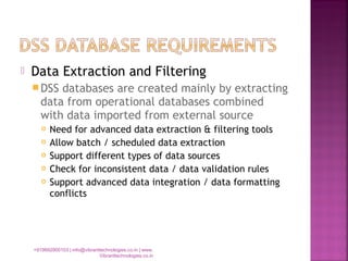  Data Extraction and Filtering
DSS databases are created mainly by extracting
data from operational databases combined
with data imported from external source
 Need for advanced data extraction & filtering tools
 Allow batch / scheduled data extraction
 Support different types of data sources
 Check for inconsistent data / data validation rules
 Support advanced data integration / data formatting
conflicts
+919892900103 | info@vibranttechnologies.co.in | www.
Vibranttechnologies.co.in
 
