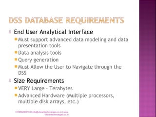  End User Analytical Interface
Must support advanced data modeling and data
presentation tools
Data analysis tools
Query generation
Must Allow the User to Navigate through the
DSS
 Size Requirements
VERY Large – Terabytes
Advanced Hardware (Multiple processors,
multiple disk arrays, etc.)
+919892900103 | info@vibranttechnologies.co.in | www.
Vibranttechnologies.co.in
 