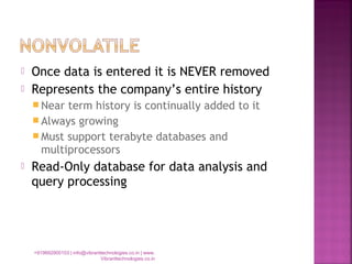  Once data is entered it is NEVER removed
 Represents the company’s entire history
 Near term history is continually added to it
 Always growing
 Must support terabyte databases and
multiprocessors
 Read-Only database for data analysis and
query processing
+919892900103 | info@vibranttechnologies.co.in | www.
Vibranttechnologies.co.in
 