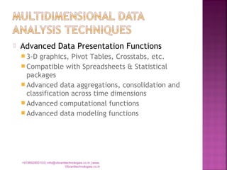  Advanced Data Presentation Functions
 3-D graphics, Pivot Tables, Crosstabs, etc.
 Compatible with Spreadsheets & Statistical
packages
 Advanced data aggregations, consolidation and
classification across time dimensions
 Advanced computational functions
 Advanced data modeling functions
+919892900103 | info@vibranttechnologies.co.in | www.
Vibranttechnologies.co.in
 