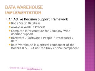  An Active Decision Support Framework
 Not a Static Database
 Always a Work in Process
 Complete Infrastructure for Company-Wide
decision support
 Hardware / Software / People / Procedures /
Data
 Data Warehouse is a critical component of the
Modern DSS – But not the Only critical component
+919892900103 | info@vibranttechnologies.co.in | www.
Vibranttechnologies.co.in
 