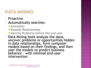 Proactive
 Automatically searches
Anomalies
Possible Relationships
Identify Problems before the end-user
 Data Mining tools analyze the data,
uncover problems or opportunities hidden
in data relationships, form computer
models based on their findings, and then
user the models to predict business
behavior – with minimal end-user
intervention
+919892900103 | info@vibranttechnologies.co.in | www.
Vibranttechnologies.co.in
 
