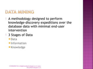  A methodology designed to perform
knowledge-discovery expeditions over the
database data with minimal end-user
intervention
 3 Stages of Data
 Data
 Information
 Knowledge
+919892900103 | info@vibranttechnologies.co.in | www.
Vibranttechnologies.co.in
 