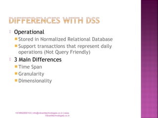 Operational
 Stored in Normalized Relational Database
 Support transactions that represent daily
operations (Not Query Friendly)
 3 Main Differences
 Time Span
 Granularity
 Dimensionality
+919892900103 | info@vibranttechnologies.co.in | www.
Vibranttechnologies.co.in
 
