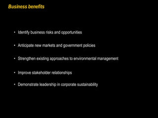 Business benefits Strengthen existing approaches to environmental management Identify business risks and opportunities Anticipate new markets and government policies Improve stakeholder relationships Demonstrate leadership in corporate sustainability 
