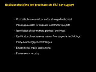 Business decisions and processes the ESR can support Corporate, business unit, or market strategy development  Planning processes for corporate infrastructure projects Identification of new markets, products, or services Identification of new revenue streams from corporate landholdings Policy-maker engagement strategies Environmental impact assessments Environmental reporting 