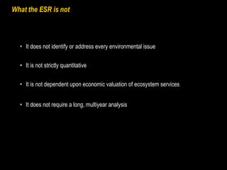 What the ESR is not It is not dependent upon economic valuation of ecosystem services It does not identify or address every environmental issue It is not strictly quantitative It does not require a long, multiyear analysis 