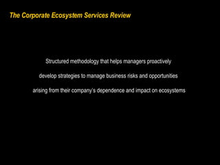 The Corporate Ecosystem Services Review  Structured methodology that helps managers proactively  develop strategies to manage business risks and opportunities  arising from their company’s dependence and impact on ecosystems 