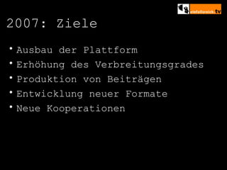 2007: Ziele Ausbau der Plattform Erhöhung des Verbreitungsgrades Produktion von Beiträgen Entwicklung neuer Formate Neue Kooperationen 