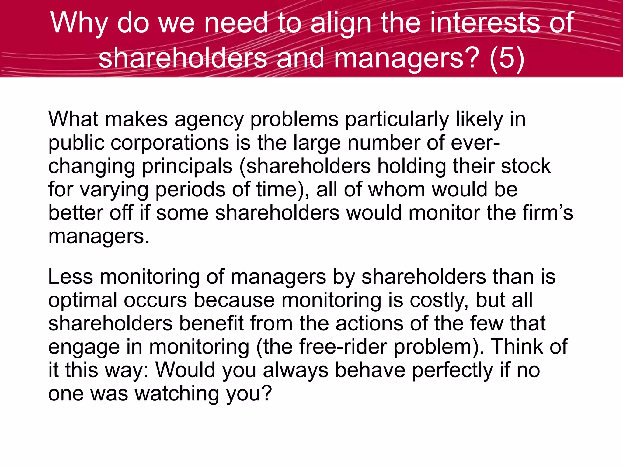 Why do we need to align the interests of
shareholders and managers? (5)
What makes agency problems particularly likely in
public corporations is the large number of ever-
changing principals (shareholders holding their stock
for varying periods of time), all of whom would be
better off if some shareholders would monitor the firm’s
managers.
Less monitoring of managers by shareholders than is
optimal occurs because monitoring is costly, but all
shareholders benefit from the actions of the few that
engage in monitoring (the free-rider problem). Think of
it this way: Would you always behave perfectly if no
one was watching you?
 