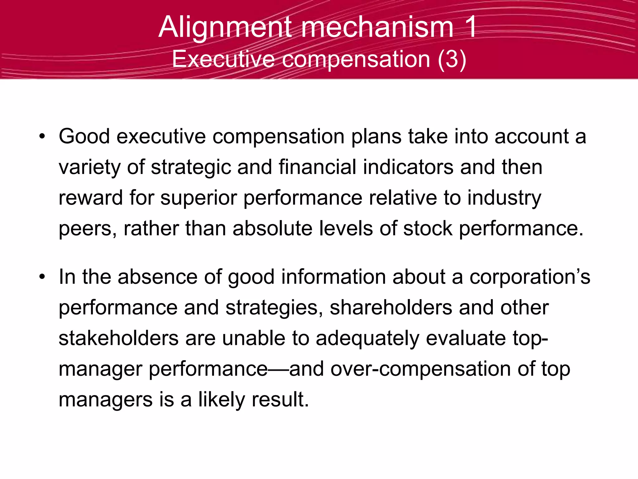 Alignment mechanism 1
Executive compensation (3)
• Good executive compensation plans take into account a
variety of strategic and financial indicators and then
reward for superior performance relative to industry
peers, rather than absolute levels of stock performance.
• In the absence of good information about a corporation’s
performance and strategies, shareholders and other
stakeholders are unable to adequately evaluate top-
manager performance—and over-compensation of top
managers is a likely result.
 