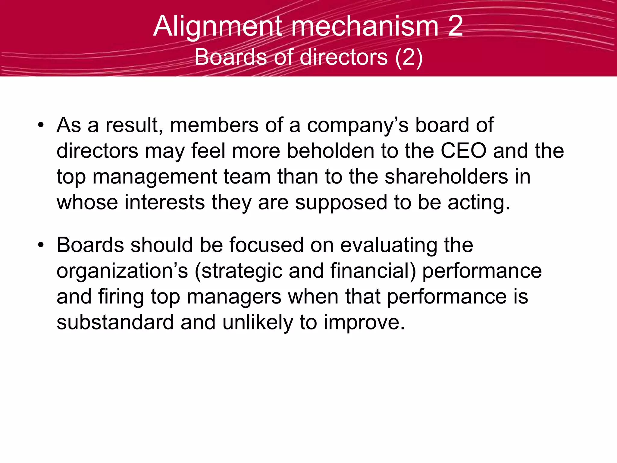 Alignment mechanism 2
Boards of directors (2)
• As a result, members of a company’s board of
directors may feel more beholden to the CEO and the
top management team than to the shareholders in
whose interests they are supposed to be acting.
• Boards should be focused on evaluating the
organization’s (strategic and financial) performance
and firing top managers when that performance is
substandard and unlikely to improve.
 