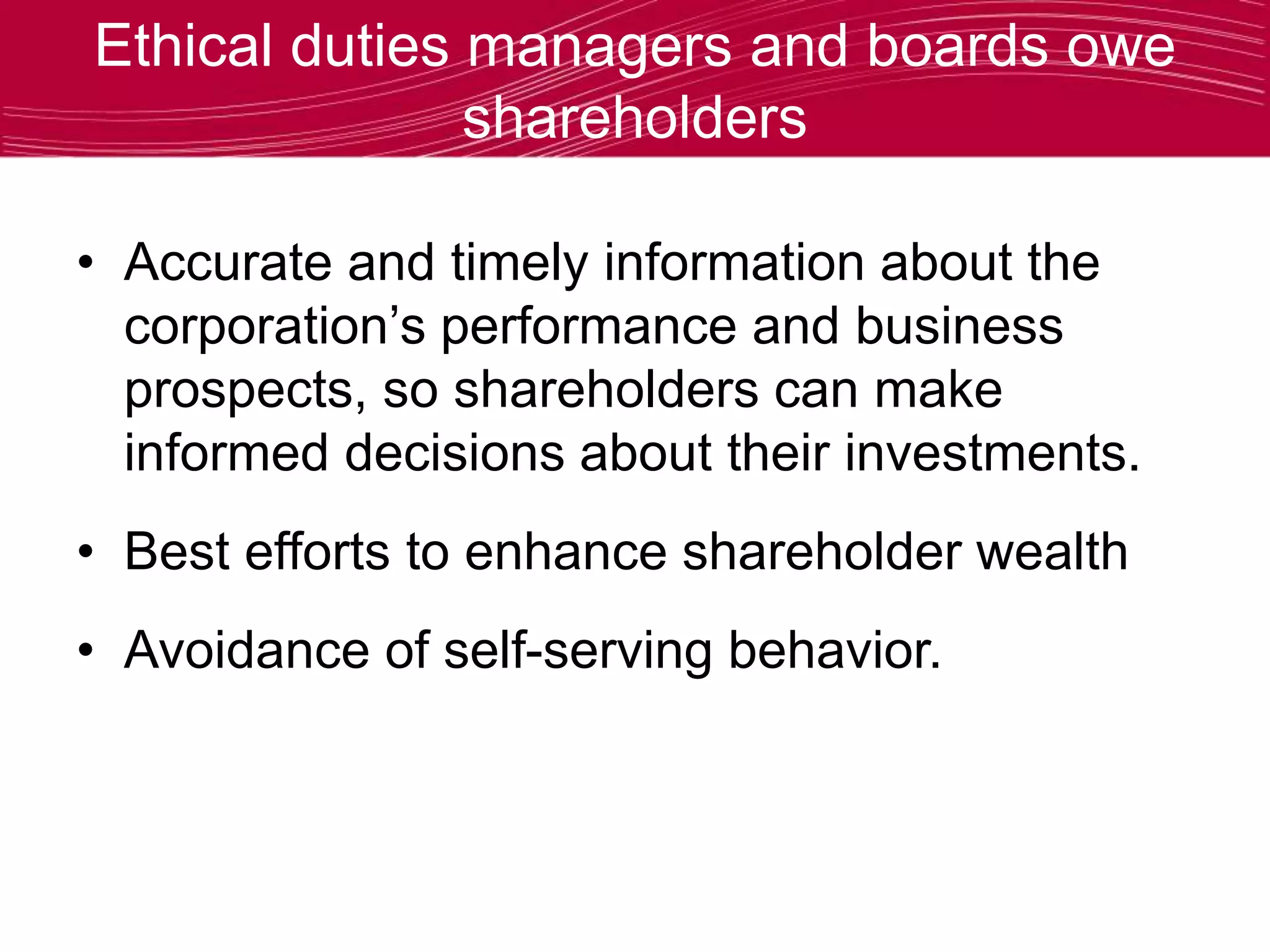 Ethical duties managers and boards owe
shareholders
• Accurate and timely information about the
corporation’s performance and business
prospects, so shareholders can make
informed decisions about their investments.
• Best efforts to enhance shareholder wealth
• Avoidance of self-serving behavior.
 