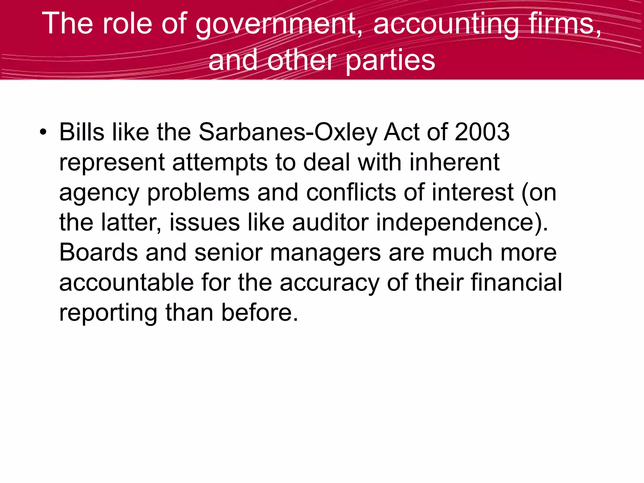 The role of government, accounting firms,
and other parties
• Bills like the Sarbanes-Oxley Act of 2003
represent attempts to deal with inherent
agency problems and conflicts of interest (on
the latter, issues like auditor independence).
Boards and senior managers are much more
accountable for the accuracy of their financial
reporting than before.
 