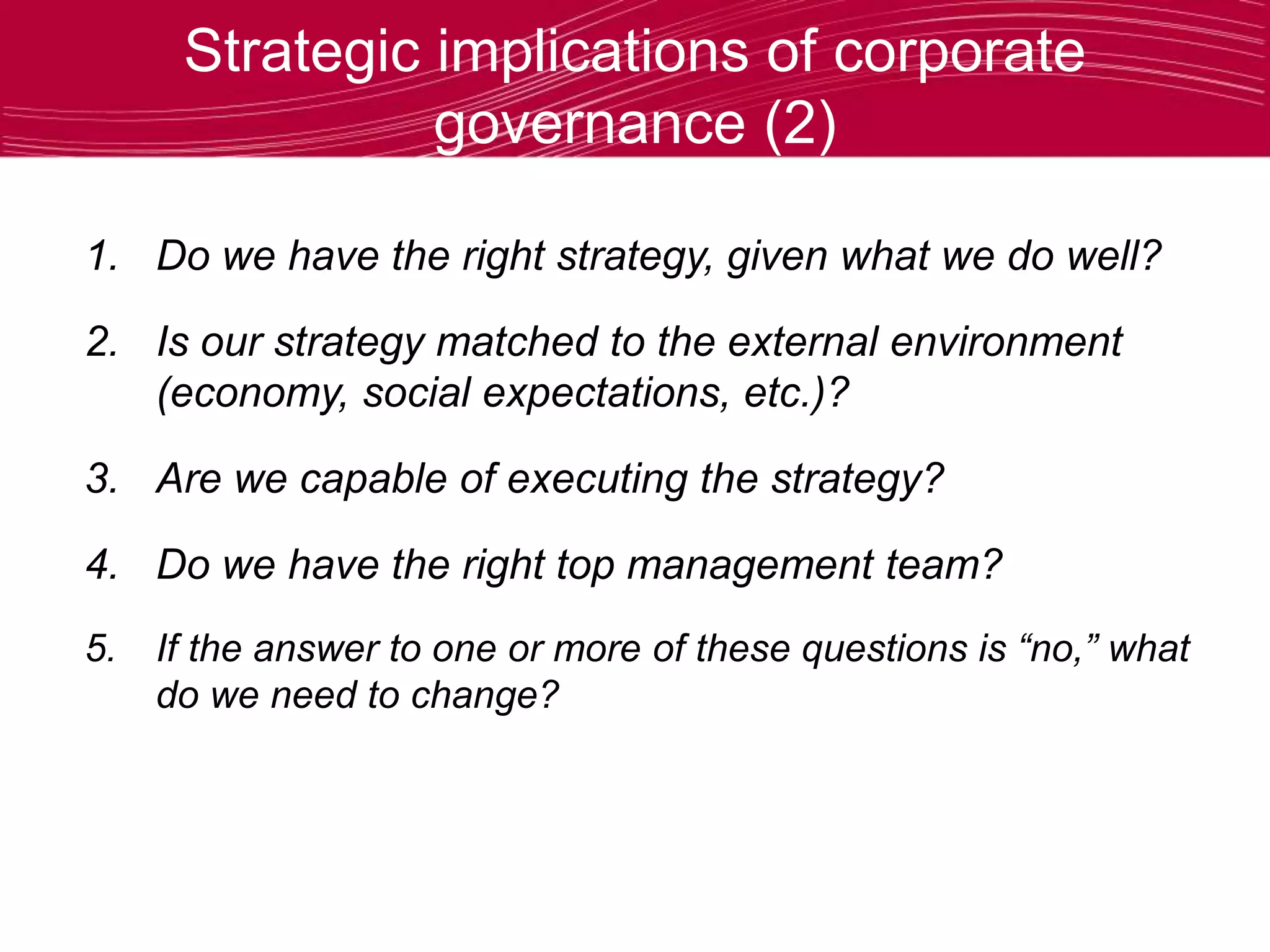 Strategic implications of corporate
governance (2)
1. Do we have the right strategy, given what we do well?
2. Is our strategy matched to the external environment
(economy, social expectations, etc.)?
3. Are we capable of executing the strategy?
4. Do we have the right top management team?
5. If the answer to one or more of these questions is “no,” what
do we need to change?
 