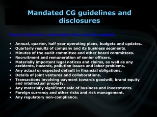 Board of Directors: information that must be supplied
• Annual, quarter, half year operating plans, budgets and updates.
• Quarterly results of company and its business segments.
• Minutes of the audit committee and other board committees.
• Recruitment and remuneration of senior officers.
• Materially important legal notices and claims, as well as any
accidents, hazards, pollution issues and labor problems.
• Any actual or expected default in financial obligations.
• Details of joint ventures and collaborations.
• Transactions involving payment towards goodwill, brand equity
and intellectual property.
• Any materially significant sale of business and investments.
• Foreign currency and other risks and risk management.
• Any regulatory non-compliance.
Mandated CG guidelines and
disclosures
 