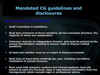 Board of Directors: Audit Committee
• Audit Committee is mandatory.
• Must have minimum of three members, all non-executive directors, the
majority of whom are independent.
• Chairman must be an independent director, and must be present at the
annual shareholders’ meeting to answer audit or finance related
questions.
• At least one member must be an expert in finance/accounts.
• Must have at least three meetings per year, including one before
finalisation of annual accounts.
• Must meet with statutory auditors and internal auditors; have the
powers to seek any financial, legal or operational information from the
management; obtain outside legal or professional advice.
Mandated CG guidelines and
disclosures
 
