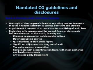 Board of Directors: Audit Committee functions
• Oversight of the company’s financial reporting process to ensure
that the financial statement is correct, sufficient and credible
• Appointment / removal of external auditor and fixing of audit fees
• Reviewing with management the annual financial statements
before submission to the board, focusing on:
– Changes in accounting policies and practices
– Major accounting entries
– Qualifications in draft audit report
– Significant adjustments arising out of audit
– The going concern assumption
– Compliance with accounting standards, with stock exchange
and legal requirements
– Any related party transactions
Mandated CG guidelines and
disclosures
 