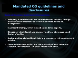 Board of Directors: Audit Committee functions
• Adequacy of internal audit and internal control systems, through
discussion with internal and statutory auditors as well as
management.
• Significant findings, follow-up and action taken reports.
• Discussion with internal and statutory auditors about scope and
design of audits.
• Reviewing financial and legal risks and company’s risk management
policies.
• Examining reasons behind any materially significant default to
creditors, bond-holders, suppliers and shareholders.
Mandated CG guidelines and
disclosures
 