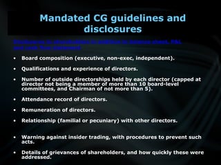 Disclosures to shareholders in addition to balance sheet, P&L
and cash flow statement
• Board composition (executive, non-exec, independent).
• Qualifications and experience of directors.
• Number of outside directorships held by each director (capped at
director not being a member of more than 10 board-level
committees, and Chairman of not more than 5).
• Attendance record of directors.
• Remuneration of directors.
• Relationship (familial or pecuniary) with other directors.
• Warning against insider trading, with procedures to prevent such
acts.
• Details of grievances of shareholders, and how quickly these were
addressed.
Mandated CG guidelines and
disclosures
 