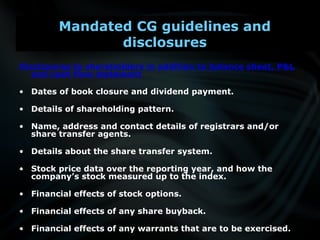 Disclosures to shareholders in addition to balance sheet, P&L
and cash flow statement
• Dates of book closure and dividend payment.
• Details of shareholding pattern.
• Name, address and contact details of registrars and/or
share transfer agents.
• Details about the share transfer system.
• Stock price data over the reporting year, and how the
company’s stock measured up to the index.
• Financial effects of stock options.
• Financial effects of any share buyback.
• Financial effects of any warrants that are to be exercised.
Mandated CG guidelines and
disclosures
 