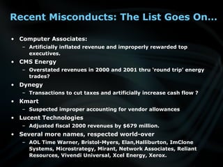 Recent Misconducts: The List Goes On…
• Computer Associates:
– Artificially inflated revenue and improperly rewarded top
executives.
• CMS Energy
– Overstated revenues in 2000 and 2001 thru ‘round trip’ energy
trades?
• Dynegy
– Transactions to cut taxes and artificially increase cash flow ?
• Kmart
– Suspected improper accounting for vendor allowances
• Lucent Technologies
– Adjusted fiscal 2000 revenues by $679 million.
• Several more names, respected world-over
– AOL Time Warner, Bristol-Myers, Elan,Halliburton, ImClone
Systems, Microstrategy, Mirant, Network Associates, Reliant
Resources, Vivendi Universal, Xcel Energy, Xerox.
 