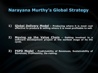 Narayana Murthy’s Global Strategy
1) Global Delivery Model – Producing where it is most cost
effective to produce & selling where it is most profitable to sell.
2) Moving up the Value Chain – Getting involved in a
software development project at the earliest stage of its life
cycle.
3) PSPD Model – Predictability of Revenues, Sustainability of
Revenues, Profitability, De-risking.
 