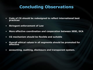 Concluding Observations
• Code of CG should be redesigned to reflect international bestCode of CG should be redesigned to reflect international best
practicespractices
• Stringent enforcement of LawStringent enforcement of Law
• More effective coordination and cooperation between SEBI, DCAMore effective coordination and cooperation between SEBI, DCA
• CG mechanism should be flexible and suitableCG mechanism should be flexible and suitable
• Overall ethical values in all segments should be promoted forOverall ethical values in all segments should be promoted for
effectiveeffective
• accounting, auditing, disclosure and transparent system.accounting, auditing, disclosure and transparent system.
 