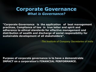 Corporate Governance
What is Governance?
Purpose of corporate governance is to have a demonstrable
IMPACT on a corporation’s FINANCIAL PERFORMANCE.
“Corporate Governance is the application of best management
practices, Compliance of law in true letter and spirit and
adherence to ethical standards for effective management and
distribution of wealth and discharge of social responsibility for
sustainable development of all stakeholders”.
-The Institute of Company Secretaries of India
 