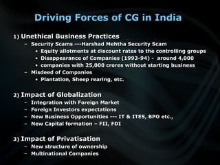 Driving Forces of CG in India
1)1) Unethical Business PracticesUnethical Business Practices
– Security Scams ---Harshad Mehtha Security ScamSecurity Scams ---Harshad Mehtha Security Scam
• Equity allotments at discount rates to the controlling groupsEquity allotments at discount rates to the controlling groups
• Disappearance of Companies (1993-94) - around 4,000Disappearance of Companies (1993-94) - around 4,000
• companies with 25,000 crores without starting businesscompanies with 25,000 crores without starting business
– Misdeed of CompaniesMisdeed of Companies
• Plantation, Sheep rearing, etc.Plantation, Sheep rearing, etc.
2)2) Impact of GlobalizationImpact of Globalization
– Integration with Foreign MarketIntegration with Foreign Market
– Foreign Investors expectationsForeign Investors expectations
– New Business Opportunities --- IT & ITES, BPO etc.,New Business Opportunities --- IT & ITES, BPO etc.,
– New Capital formation – FII, FDINew Capital formation – FII, FDI
3)3) Impact of PrivatisationImpact of Privatisation
– New structure of ownershipNew structure of ownership
– Multinational CompaniesMultinational Companies
 
