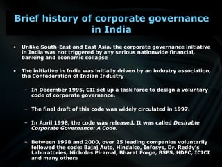 • Unlike South-East and East Asia, the corporate governance initiative
in India was not triggered by any serious nationwide financial,
banking and economic collapse
• The initiative in India was initially driven by an industry association,
the Confederation of Indian Industry
– In December 1995, CII set up a task force to design a voluntary
code of corporate governance.
– The final draft of this code was widely circulated in 1997.
– In April 1998, the code was released. It was called Desirable
Corporate Governance: A Code.
– Between 1998 and 2000, over 25 leading companies voluntarily
followed the code: Bajaj Auto, Hindalco, Infosys, Dr. Reddy’s
Laboratories, Nicholas Piramal, Bharat Forge, BSES, HDFC, ICICI
and many others
Brief history of corporate governance
in India
 