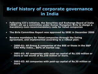 • Following CII’s initiative, the Securities and Exchange Board of India
(SEBI) set up a committee under Kumar Mangalam Birla to design a
mandatory-cum-recommendatory code for listed companies
• The Birla Committee Report was approved by SEBI in December 2000
• Became mandatory for listed companies through the listing
agreement, and implemented according to a rollout plan:
– 2000-01: All Group A companies of the BSE or those in the S&P
CNX Nifty index… 80% of market cap.
– 2001-02: All companies with paid-up capital of Rs.100 million or
more or net worth of Rs.250 million or more.
– 2002-03: All companies with paid-up capital of Rs.30 million or
more
Brief history of corporate governance
in India
 